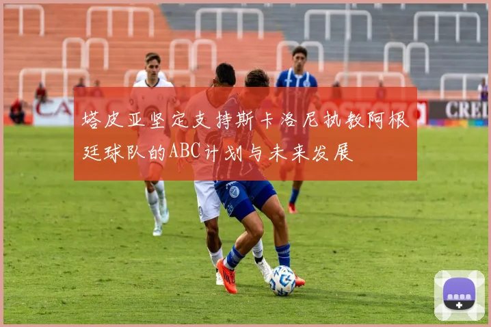 塔皮亚坚定支持斯卡洛尼执教阿根廷球队的ABC计划与未来发展