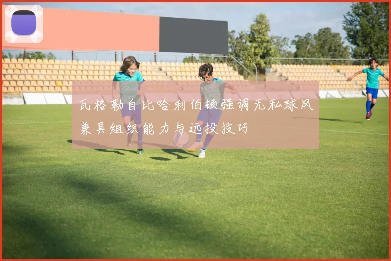 瓦格勒自比哈利伯顿强调无私球风兼具组织能力与远投技巧