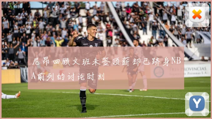 尼昂回顾文班未签顶薪却已跻身NBA前列的讨论时刻