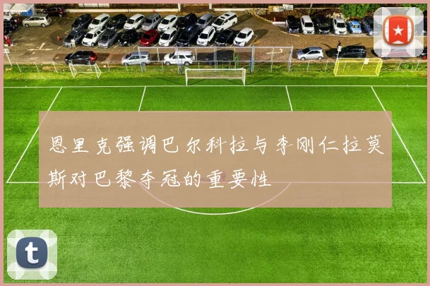 恩里克强调巴尔科拉与李刚仁拉莫斯对巴黎夺冠的重要性