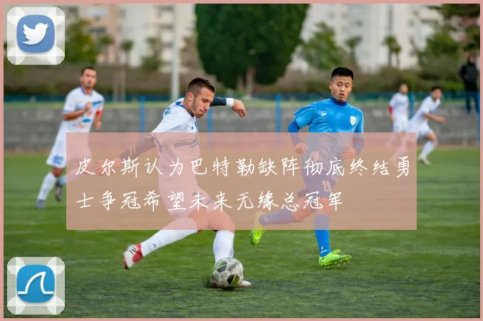 皮尔斯认为巴特勒缺阵彻底终结勇士争冠希望未来无缘总冠军