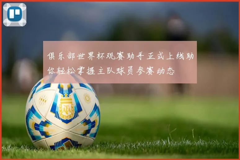 俱乐部世界杯观赛助手正式上线助你轻松掌握主队球员参赛动态