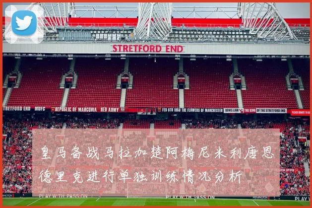 皇马备战马拉加楚阿梅尼米利唐恩德里克进行单独训练情况分析