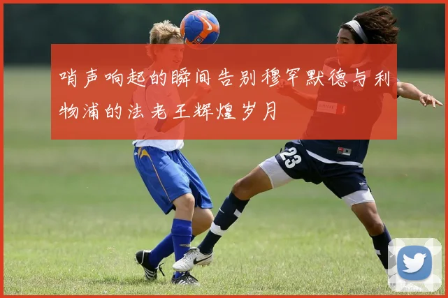 哨声响起的瞬间告别穆罕默德与利物浦的法老王辉煌岁月