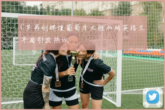 C罗再创辉煌葡萄牙大胜加纳英格兰平局引发热议
