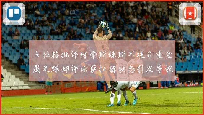 卡拉格批评柯蒂斯琼斯不适合重金属足球却评论萨拉赫动态引发争议