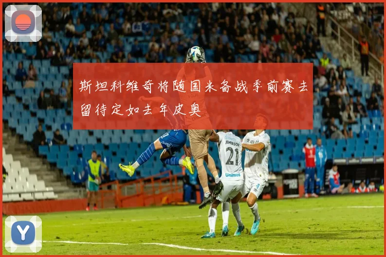 斯坦科维奇将随国米备战季前赛去留待定如去年皮奥