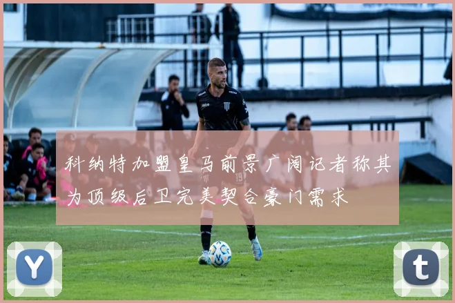 科纳特加盟皇马前景广阔记者称其为顶级后卫完美契合豪门需求