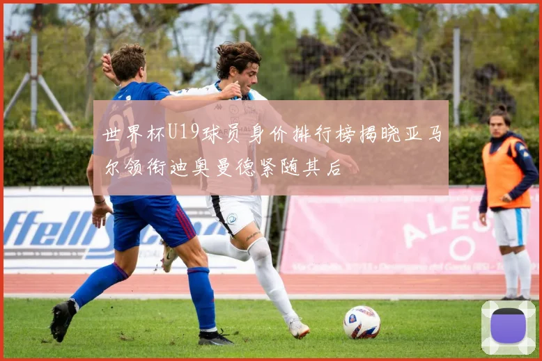 世界杯U19球员身价排行榜揭晓亚马尔领衔迪奥曼德紧随其后