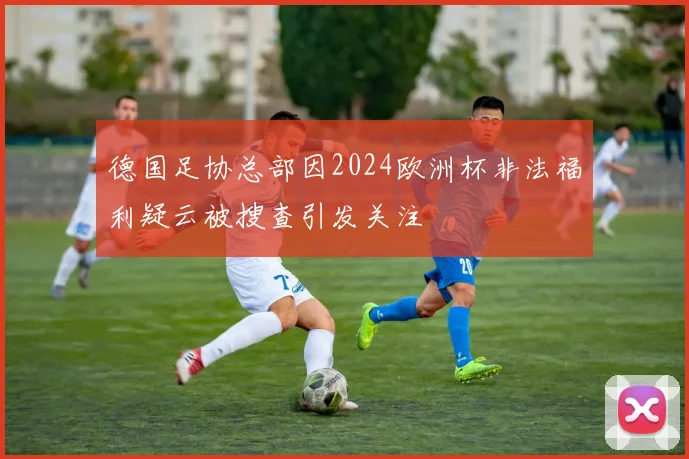 德国足协总部因2024欧洲杯非法福利疑云被搜查引发关注