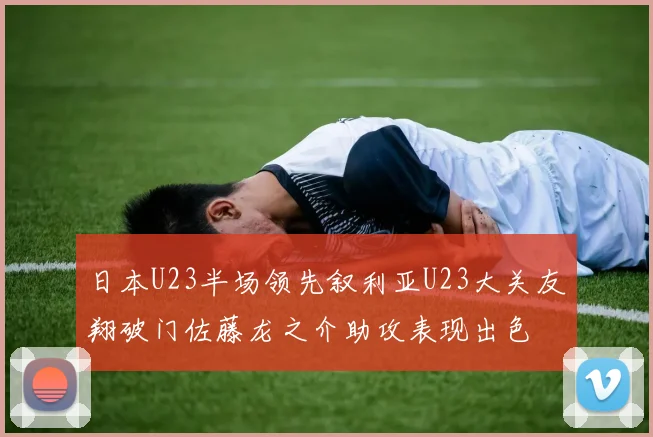 日本U23半场领先叙利亚U23大关友翔破门佐藤龙之介助攻表现出色