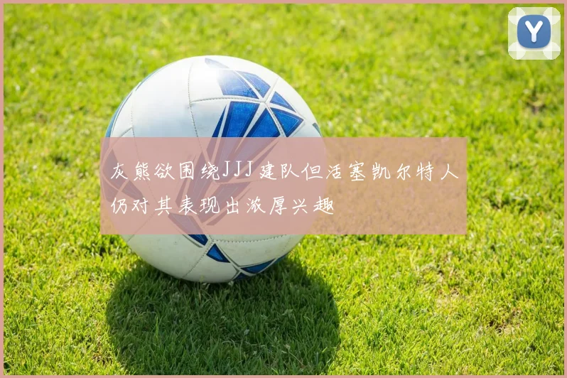 灰熊欲围绕JJJ建队但活塞凯尔特人仍对其表现出浓厚兴趣