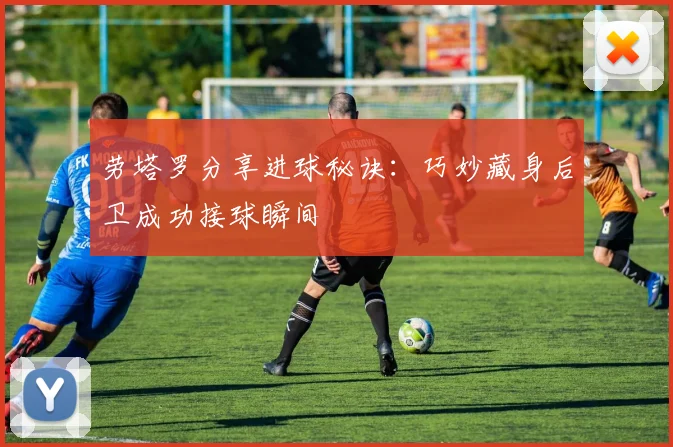 劳塔罗分享进球秘诀：巧妙藏身后卫成功接球瞬间