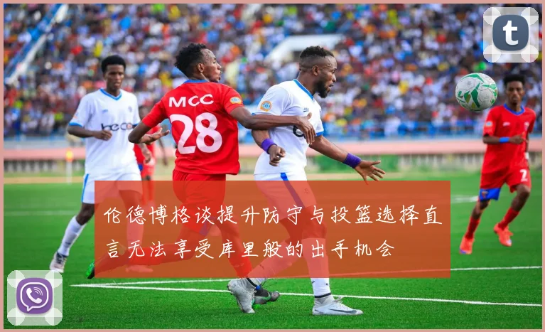 伦德博格谈提升防守与投篮选择直言无法享受库里般的出手机会
