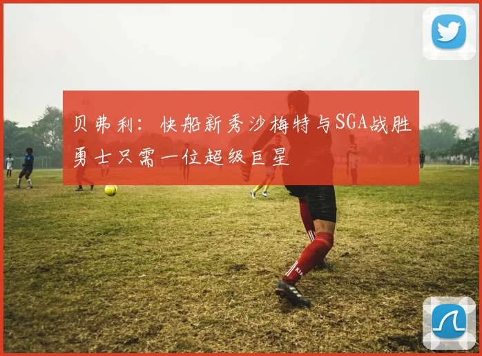 贝弗利：快船新秀沙梅特与SGA战胜勇士只需一位超级巨星