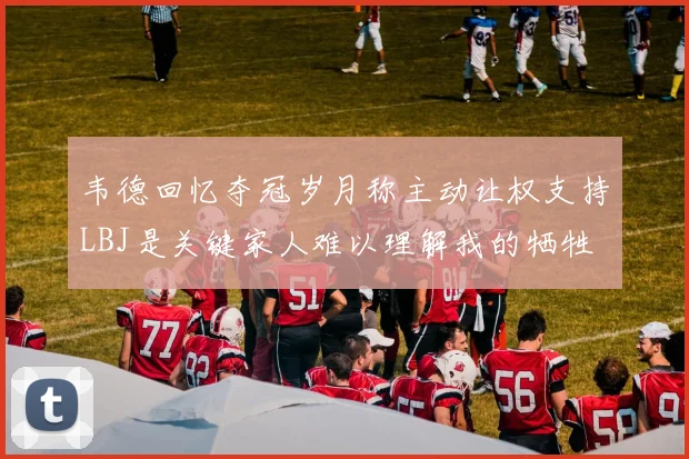 韦德回忆夺冠岁月称主动让权支持LBJ是关键家人难以理解我的牺牲