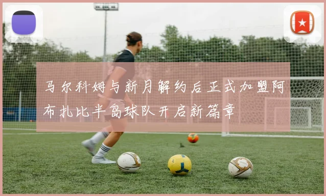 马尔科姆与新月解约后正式加盟阿布扎比半岛球队开启新篇章