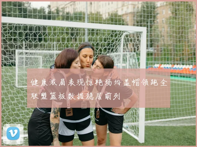 健康浓眉表现惊艳场均盖帽领跑全联盟篮板数据稳居前列