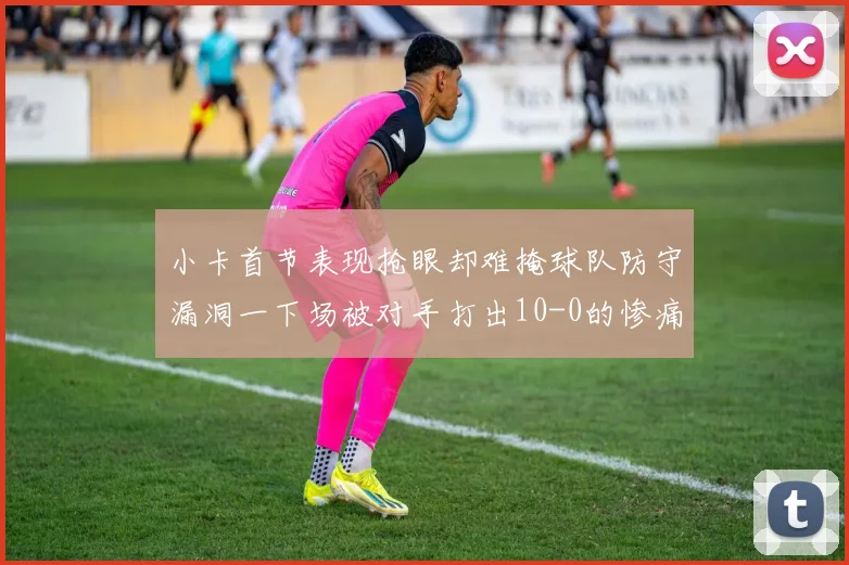 小卡首节表现抢眼却难掩球队防守漏洞一下场被对手打出10-0的惨痛局面