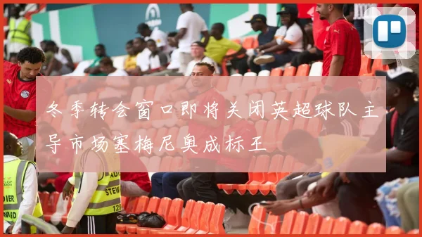 冬季转会窗口即将关闭英超球队主导市场塞梅尼奥成标王