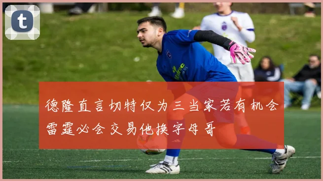 德隆直言切特仅为三当家若有机会雷霆必会交易他换字母哥