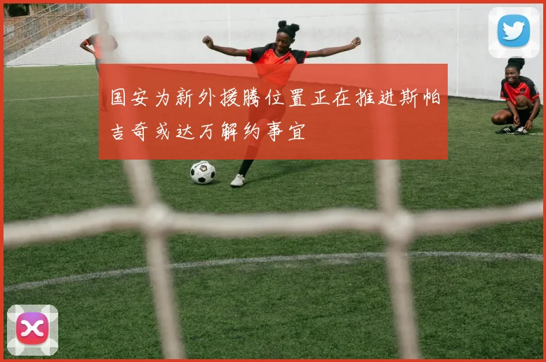 国安为新外援腾位置正在推进斯帕吉奇或达万解约事宜