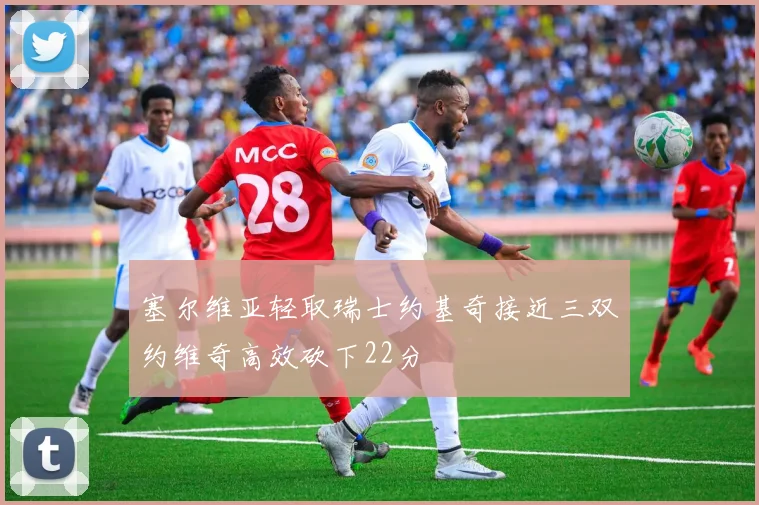 塞尔维亚轻取瑞士约基奇接近三双约维奇高效砍下22分