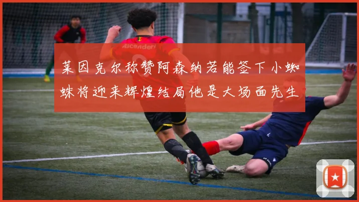 莱因克尔称赞阿森纳若能签下小蜘蛛将迎来辉煌结局他是大场面先生的最佳人选