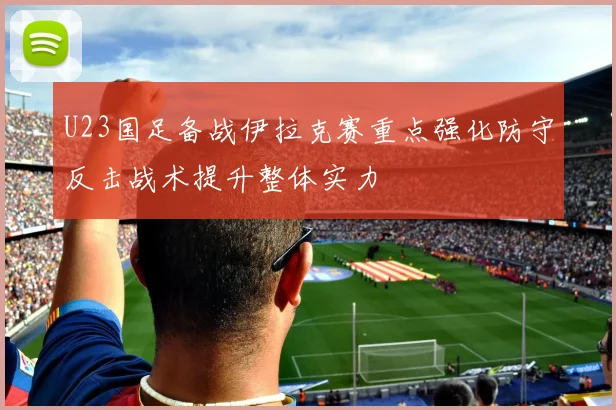 U23国足备战伊拉克赛重点强化防守反击战术提升整体实力