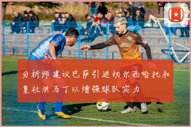分析师建议巴萨引进切尔西哈托和皇社洪马丁以增强球队实力
